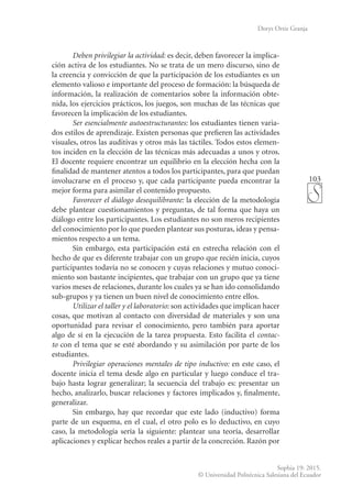 103
Sophia 19: 2015.
© Universidad Politécnica Salesiana del Ecuador
Dorys Ortiz Granja
Deben privilegiar la actividad: es decir, deben favorecer la implica-
ción activa de los estudiantes. No se trata de un mero discurso, sino de
la creencia y convicción de que la participación de los estudiantes es un
elemento valioso e importante del proceso de formación: la búsqueda de
información, la realización de comentarios sobre la información obte-
nida, los ejercicios prácticos, los juegos, son muchas de las técnicas que
favorecen la implicación de los estudiantes.
Ser esencialmente autoestructurantes: los estudiantes tienen varia-
dos estilos de aprendizaje. Existen personas que prefieren las actividades
visuales, otros las auditivas y otros más las táctiles. Todos estos elemen-
tos inciden en la elección de las técnicas más adecuadas a unos y otros.
El docente requiere encontrar un equilibrio en la elección hecha con la
finalidad de mantener atentos a todos los participantes, para que puedan
involucrarse en el proceso y, que cada participante pueda encontrar la
mejor forma para asimilar el contenido propuesto.
Favorecer el diálogo desequilibrante: la elección de la metodología
debe plantear cuestionamientos y preguntas, de tal forma que haya un
diálogo entre los participantes. Los estudiantes no son meros recipientes
del conocimiento por lo que pueden plantear sus posturas, ideas y pensa-
mientos respecto a un tema.
Sin embargo, esta participación está en estrecha relación con el
hecho de que es diferente trabajar con un grupo que recién inicia, cuyos
participantes todavía no se conocen y cuyas relaciones y mutuo conoci-
miento son bastante incipientes, que trabajar con un grupo que ya tiene
varios meses de relaciones, durante los cuales ya se han ido consolidando
sub-grupos y ya tienen un buen nivel de conocimiento entre ellos.
Utilizar el taller y el laboratorio: son actividades que implican hacer
cosas, que motivan al contacto con diversidad de materiales y son una
oportunidad para revisar el conocimiento, pero también para aportar
algo de sí en la ejecución de la tarea propuesta. Esto facilita el contac-
to con el tema que se esté abordando y su asimilación por parte de los
estudiantes.
Privilegiar operaciones mentales de tipo inductivo: en este caso, el
docente inicia el tema desde algo en particular y luego conduce el tra-
bajo hasta lograr generalizar; la secuencia del trabajo es: presentar un
hecho, analizarlo, buscar relaciones y factores implicados y, finalmente,
generalizar.
Sin embargo, hay que recordar que este lado (inductivo) forma
parte de un esquema, en el cual, el otro polo es lo deductivo, en cuyo
caso, la metodología sería la siguiente: plantear una teoría, desarrollar
aplicaciones y explicar hechos reales a partir de la concreción. Razón por
 