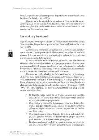 104
Sophia 19: 2015.
© Universidad Politécnica Salesiana del Ecuador
El constructivismo como teoría y método de enseñanza
la cual, se puede usar diferentes puntos de partida que pretenden alcanzar
la misma finalidad: el aprendizaje.
Cuando ya se ha escogido la metodología constructivista, es ne-
cesario pensar en las técnicas y los recursos, puesto que se trata de que
el docente plantee actividades de diversa índole a los estudiantes, lo cual
requiere de diversos elementos.
Las técnicas y los recursos
Según Lamata y Domínguez (2003), las técnicas se pueden definir como:
“instrumentos, herramientas que se aplican durante el proceso formati-
vo” (p. 197).
A menudo, se confunden las técnicas con la metodología, pero hay
que tomar en cuenta que ésta indica la forma en que se llevará a cabo el
proceso de formación, mientras que las técnicas indican las herramientas
que se usan durante dicho camino.
La selección de las técnicas depende de muchas variables como el
contexto, el momento de trabajo con el grupo, pero esencialmente tiene
que ver con el tipo de grupo, con el cual se esté trabajando. No todas las
herramientas y técnicas convienen a todas las poblaciones. Existen técni-
cas más apropiadas para niños, adolescentes o adultos.
Un factor esencial en la elección de la técnica es la experiencia que
el docente tiene para el trabajo con un grupo determinado. Aparte de lo
cual, al momento de elegir la mejor técnica para el trabajo que se piensa
hacer, el docente puede aplicarlas en diversos formatos, lo cual mejorará
el desempeño del grupo, tal como lo señalan Lamata y Domínguez (2003:
199), cuyas ideas acerca de las posibilidades del trabajo en grupo, se re-
sumen a continuación:
•	 El docente puede partir de un trabajo en grupos pequeños,
cada uno de los cuales tiene tareas similares y luego terminar
en una plenaria en el grupo mayor.
•	 Otra posible organización del grupo, es comenzar la tarea for-
mando equipos pequeños, cada uno de los cuales tiene tareas
diferentes; luego, cada unidad comenta en plenaria, los resulta-
dos de su tarea.
•	 Otra opción, es que se puede partir del trabajo individual; lue-
go, cada persona presenta sus reflexiones en grupos pequeños
para terminar con una plenaria en gran grupo.
•	 Finalmente, el grupo también se puede organizar para empezar
con una actividad en conjunto, que contribuya a formar grupos
 