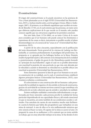 96
Sophia 19: 2015.
© Universidad Politécnica Salesiana del Ecuador
El constructivismo como teoría y método de enseñanza
El constructivismo
El origen del constructivismo se lo puede encontrar en las posturas de
Vico y Kant planteadas ya en el siglo XVIII (Universidad San Buenaven-
tura, 2015), e incluso mucho antes, con los griegos (Araya,Alfaro y Ando-
negui, 2007). El primero, es un filósofo napolitano que escribió un trata-
do de filosofía (1710), en el cual sostenía que las personas, en tanto seres
que elaboran explicaciones de lo que sucede en el mundo, solo pueden
conocer aquello que sus estructuras cognitivas les permiten construir.
Por otro lado, Kant (1724-1804), en su texto Crítica de la razón
pura considera que el ser humano solo puede conocer los fenómenos o
expresiones de las cosas; es decir, únicamente es posible acceder al plano
fenomenológico no a la esencia de las“cosas en sí”(Universidad San Bue-
naventura, 2015).
A partir de los años cincuenta, especialmente con la publicación
del texto denominado Teoría general de los sistemas de Ludwig von Ber-
tanlanffy, se cuestiona profundamente el paradigma del positivismo. Su
propuesta se ve apoyada por los hallazgos hechos en la física: Einstein
resaltó el papel del sujeto y del contexto en la interpretación de la realidad
y, posteriormente, el golpe de gracia lo dio Heisenberg cuando formuló
su “principio de incertidumbre”, según el cual: no es posible determinar
con exactitud la posición de una partícula ya que ésta está alterada por
la velocidad y cuando se determine su velocidad no es posible ubicar con
exactitud su posición (Universidad San Buenaventura, 2015).
Estos elementos apoyaron la idea de que el ser humano es un acti-
vo constructor de su realidad, con lo cual, el constructivismo estableció
algunos principios básicos (Universidad San Buenaventura, 2015), cuyo
resumen se plantea a continuación:
El conocimiento es una construcción del ser humano: cada perso-
na percibe la realidad, la organiza y le da sentido en forma de constructos,
gracias a la actividad de su sistema nervioso central, lo que contribuye a la
edificación de un todo coherente que da sentido y unicidad a la realidad.
Existen múltiples realidades construidas individualmente y no go-
bernadas por leyes naturales: cada persona percibe la realidad de forma
particular dependiendo de sus capacidades físicas y del estado emocional
en que se encuentra, así como también de sus condiciones sociales y cul-
turales. Una anécdota da cuenta de esta temática mucho más fácilmen-
te: cuenta la historia que había dos picapedreros que trabajaban en una
mina de mármol. A uno de ellos se lo veía malhumorado mientras que
otro sonreía al hacer su tarea. El capataz de la mina se acercó al uno y le
preguntó la causa de su malhumor y él le contestó que no tenía sentido
su trabajo, que era muy aburrido trabajar en la mina. Se fue donde el otro
 