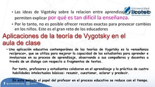• Las ideas de Vigotsky sobre la relacion entre aprendizaje y desarrollo
permiten explicar por qué es tan difícil la enseñanza.
• Por lo tanto, no es posible ofrecer recetas exactas para provocar cambios
en los niños. Este es el gran reto de los educadores
Aplicaciones de la teoría de Vygotsky en el
aula de clase
• Una aplicación educativa contemporánea de las teorías de Vygotsky es la «enseñanza
recíproca», que se utiliza para mejorar la capacidad de los estudiantes para aprender e
involucrase en su proceso de aprendizaje, observando a sus compañeros y docentes a
través de un dialogo con respecto a fragmentos de textos.
Por tanto, profesores y estudiantes colaboran en el aprendizaje y la práctica de cuatro
habilidades intelectuales básicas: resumir, cuestionar, aclarar y predecir.
En este método el papel del profesor en el proceso educativo se reduce con el tiempo.
 