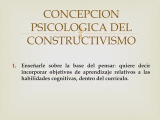
1. Enseñarle sobre la base del pensar: quiere decir
incorporar objetivos de aprendizaje relativos a las
habilidades cognitivas, dentro del currículo.
CONCEPCION
PSICOLOGICA DEL
CONSTRUCTIVISMO
 