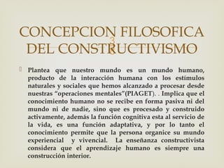 
 Plantea que nuestro mundo es un mundo humano,
producto de la interacción humana con los estímulos
naturales y sociales que hemos alcanzado a procesar desde
nuestras “operaciones mentales”(PIAGET). . Implica que el
conocimiento humano no se recibe en forma pasiva ni del
mundo ni de nadie, sino que es procesado y construido
activamente, además la función cognitiva esta al servicio de
la vida, es una función adaptativa, y por lo tanto el
conocimiento permite que la persona organice su mundo
experiencial y vivencial. La enseñanza constructivista
considera que el aprendizaje humano es siempre una
construcción interior.
CONCEPCION FILOSOFICA
DEL CONSTRUCTIVISMO
 