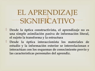 
 Desde la óptica constructivista, el aprendizaje no es
una simple asimilación pasiva de información literal,
el sujeto la transforma y la estructura
 Desde la óptica interaccionista los materiales de
estudio y la información exterior se interrelacionan e
interactúan con los esquemas de conocimiento previo y
las características personales del aprendiz.
EL APRENDIZAJE
SIGNIFICATIVO
 