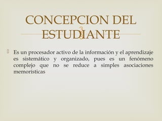 
 Es un procesador activo de la información y el aprendizaje
es sistemático y organizado, pues es un fenómeno
complejo que no se reduce a simples asociaciones
memorísticas
CONCEPCION DEL
ESTUDIANTE
 