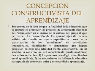 
 Se sustenta en la idea de que la finalidad de la educación que
se imparte es promover los procesos de crecimiento personal
del “estudiante” en el marco de la cultura del grupo al que
pertenece. La concreción de los aprendizajes de manera
satisfactoria amerita un ayuda especifica a través de la
participación de los “estudiantes” en actividades
intencionales, planificadas y sistemáticas que logren
propiciar en ellos una actividad mental constructiva. En tal
sentido, la construcción del conocimiento puede analizarse
desde dos vertientes: 1) los procesos psicológicos implicados
en el aprendizaje, 2) los mecanismos de influencia educativa
susceptible de promover, guiar y orientar dicho aprendizaje.
CONCEPCION
CONSTRUCTIVISTA DEL
APRENDIZAJE
 