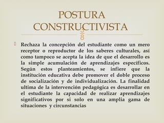 
 Rechaza la concepción del estudiante como un mero
receptor o reproductor de los saberes culturales, así
como tampoco se acepta la idea de que el desarrollo es
la simple acumulación de aprendizajes específicos.
Según estos planteamientos, se infiere que la
institución educativa debe promover el doble proceso
de socialización y de individualización. La finalidad
ultima de la intervención pedagógica es desarrollar en
el estudiante la capacidad de realizar aprendizajes
significativos por si solo en una amplia gama de
situaciones y circunstancias
POSTURA
CONSTRUCTIVISTA
 