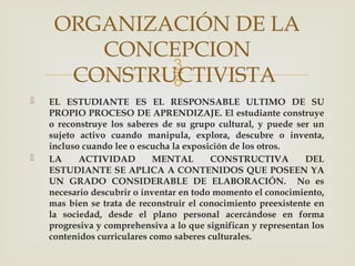 
 EL ESTUDIANTE ES EL RESPONSABLE ULTIMO DE SU
PROPIO PROCESO DE APRENDIZAJE. El estudiante construye
o reconstruye los saberes de su grupo cultural, y puede ser un
sujeto activo cuando manipula, explora, descubre o inventa,
incluso cuando lee o escucha la exposición de los otros.
 LA ACTIVIDAD MENTAL CONSTRUCTIVA DEL
ESTUDIANTE SE APLICA A CONTENIDOS QUE POSEEN YA
UN GRADO CONSIDERABLE DE ELABORACIÓN. No es
necesario descubrir o inventar en todo momento el conocimiento,
mas bien se trata de reconstruir el conocimiento preexistente en
la sociedad, desde el plano personal acercándose en forma
progresiva y comprehensiva a lo que significan y representan los
contenidos curriculares como saberes culturales.
ORGANIZACIÓN DE LA
CONCEPCION
CONSTRUCTIVISTA
 