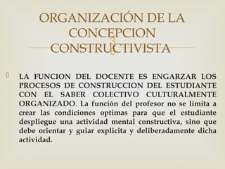 
 LA FUNCION DEL DOCENTE ES ENGARZAR LOS
PROCESOS DE CONSTRUCCION DEL ESTUDIANTE
CON EL SABER COLECTIVO CULTURALMENTE
ORGANIZADO. La función del profesor no se limita a
crear las condiciones optimas para que el estudiante
despliegue una actividad mental constructiva, sino que
debe orientar y guiar explicita y deliberadamente dicha
actividad.
ORGANIZACIÓN DE LA
CONCEPCION
CONSTRUCTIVISTA
 