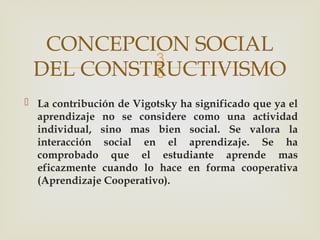 
 La contribución de Vigotsky ha significado que ya el
aprendizaje no se considere como una actividad
individual, sino mas bien social. Se valora la
interacción social en el aprendizaje. Se ha
comprobado que el estudiante aprende mas
eficazmente cuando lo hace en forma cooperativa
(Aprendizaje Cooperativo).
CONCEPCION SOCIAL
DEL CONSTRUCTIVISMO
 
