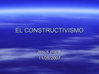 EL CONSTRUCTIVISMO Jesús plaza  11/05/2007 