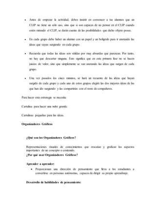  Antes de empezar la actividad, debes insistir en convencer a tus alumnos que un
CLIP no tiene un sólo uso, sino que si son capaces de no pensar en el CLIP cuando
estén mirando el CLIP, se darán cuenta de las posibilidades que dicho objeto posee.
 En cada grupo debe haber un alumno con un papel y un bolígrafo para ir anotando las
ideas que vayan surgiendo en cada grupo.
 Recuerda que todas las ideas son válidas por muy absurdas que parezcan. Por tanto,
no hay que descartar ninguna. Esto significa que en esta primera fase no se hacen
juicios de valor, sino que simplemente se van anotando las ideas que surgen de cada
grupo.
 Una vez pasados los cinco minutos, se hará un recuento de las ideas que hayan
surgido de cada grupo y cada uno de estos grupos elegirá las dos mejores ideas de las
que han ido surgiendo y las compartirán con el resto de compañeros.
Para hacer esta estrategia se necesita:
Cartulina para hacer una nube grande.
Cartulinas pequeñas para las ideas.
Organizadores Gráficos
¿Qué son los Organizadores Gráficos?
Representaciones visuales de conocimientos que rescatan y grafican los aspectos
importantes de un concepto o contenido.
¿Por qué usar Organizadores Gráficos?
Aprender a aprender:
 Proporcionan una dirección de pensamiento que lleva a los estudiantes a
convertirse en personas autónomas, capaces de dirigir su propio aprendizaje.
Desarrollo de habilidades de pensamiento:
 