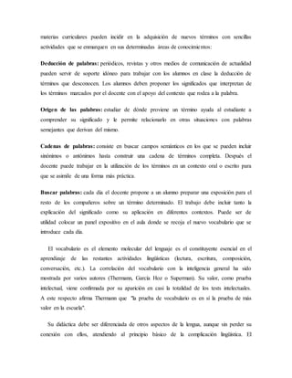 materias curriculares pueden incidir en la adquisición de nuevos términos con sencillas
actividades que se enmarquen en sus determinadas áreas de conocimientos:
Deducción de palabras: periódicos, revistas y otros medios de comunicación de actualidad
pueden servir de soporte idóneo para trabajar con los alumnos en clase la deducción de
términos que desconocen. Los alumnos deben proponer los significados que interpretan de
los términos marcados por el docente con el apoyo del contexto que rodea a la palabra.
Origen de las palabras: estudiar de dónde proviene un término ayuda al estudiante a
comprender su significado y le permite relacionarlo en otras situaciones con palabras
semejantes que derivan del mismo.
Cadenas de palabras: consiste en buscar campos semánticos en los que se pueden incluir
sinónimos o antónimos hasta construir una cadena de términos completa. Después el
docente puede trabajar en la utilización de los términos en un contexto oral o escrito para
que se asimile de una forma más práctica.
Buscar palabras: cada día el docente propone a un alumno preparar una exposición para el
resto de los compañeros sobre un término determinado. El trabajo debe incluir tanto la
explicación del significado como su aplicación en diferentes contextos. Puede ser de
utilidad colocar un panel expositivo en el aula donde se recoja el nuevo vocabulario que se
introduce cada día.
El vocabulario es el elemento molecular del lenguaje es el constituyente esencial en el
aprendizaje de las restantes actividades lingüísticas (lectura, escritura, composición,
conversación, etc.). La correlación del vocabulario con la inteligencia general ha sido
mostrada por varios autores (Thermann, García Hoz o Superman). Su valor, como prueba
intelectual, viene confirmada por su aparición en casi la totalidad de los tests intelectuales.
A este respecto afirma Thermann que "la prueba de vocabulario es en sí la prueba de más
valor en la escuela".
Su didáctica debe ser diferenciada de otros aspectos de la lengua, aunque sin perder su
conexión con ellos, atendiendo al principio básico de la complicación lingüística. El
 