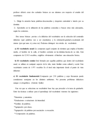 profesor deberá crear dos actitudes básicas en sus alumnos con respecto al estudio del
vocabulario:
1.- Dirigir la atención hacia palabras desconocidas y despertar curiosidad e interés por su
dominio.
2.- Ejercitarles en la utilización de las palabras conocidas o buscar otras más adecuadas,
según los contextos.
Dos tareas básicas previas a la didáctica del vocabulario son la selección del contenido
didáctico (qué palabras van a ser enseñadas), y la ordenación gradual y escalonada del
mismo (por qué unas sí y otras no). Podemos distinguir tres niveles de vocabulario:
a) El vocabulario usual: Lo componen aquel conjunto de términos que emplea el hombre
medio, el hombre de la calle, el hombre corriente en las distintas facetas de su vida. Está
compuesto de 12.913 vocablos, exigibles obviamente al finalizar una educación básica.
b) El vocabulario común: Está formado por aquellas palabras que dentro del vocabulario
usual, se utilizan en cualquier aspecto de la vida, tanto familiar como cultural y social. Este
vocabulario consta de 1.971 vocablos Es el nivel más importante desde el punto de vista
didactico
c) El vocabulario fundamental: Compuesto por 210 palabras y cuya frecuencia puede
considerarse semejante en los distintos ambientes. No presenta problemas didácticos
aunque sí ortográficos. (Antonio Quilis)
Una vez que se selecciona un vocabulario base hay que proceder a la tarea de graduarlo.
Entre las técnicas a utilizar para el aprendizaje del vocabulario tenemos las siguientes:
*Sinonimia y antonimia.
*Gradaciones o seriaciones de intensidad.
*Familias de palabras.
*Agrupación por clases.
*Agrupación de palabras por asociación o evocación.
* Composición de palabras.
 