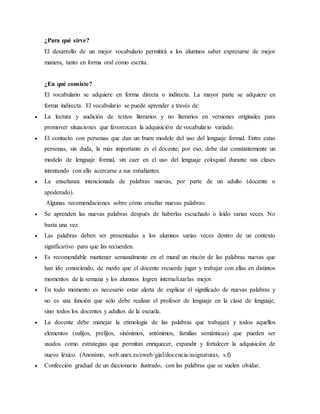 ¿Para qué sirve?
El desarrollo de un mejor vocabulario permitirá a los alumnos saber expresarse de mejor
manera, tanto en forma oral como escrita.
¿En qué consiste?
El vocabulario se adquiere en forma directa o indirecta. La mayor parte se adquiere en
forma indirecta. El vocabulario se puede aprender a través de:
 La lectura y audición de textos literarios y no literarios en versiones originales para
promover situaciones que favorezcan la adquisición de vocabulario variado.
 El contacto con personas que dan un buen modelo del uso del lenguaje formal. Entre estas
personas, sin duda, la más importante es el docente; por eso, debe dar constantemente un
modelo de lenguaje formal, sin caer en el uso del lenguaje coloquial durante sus clases
intentando con ello acercarse a sus estudiantes.
 La enseñanza intencionada de palabras nuevas, por parte de un adulto (docente o
apoderado).
Algunas recomendaciones sobre cómo enseñar nuevas palabras:
 Se aprenden las nuevas palabras después de haberlas escuchado o leído varias veces. No
basta una vez.
 Las palabras deben ser presentadas a los alumnos varias veces dentro de un contexto
significativo para que las recuerden.
 Es recomendable mantener semanalmente en el mural un rincón de las palabras nuevas que
han ido conociendo, de modo que el docente recuerde jugar y trabajar con ellas en distintos
momentos de la semana y los alumnos logren internalizarlas mejor.
 En todo momento es necesario estar alerta de explicar el significado de nuevas palabras y
no es una función que sólo debe realizar el profesor de lenguaje en la clase de lenguaje,
sino todos los docentes y adultos de la escuela.
 La docente debe manejar la etimología de las palabras que trabajará y todos aquellos
elementos (sufijos, prefijos, sinónimos, antónimos, familias semánticas) que pueden ser
usados como estrategias que permitan enriquecer, expandir y fortalecer la adquisición de
nuevo léxico. (Anonimo, web.unex.es/eweb/gial/docencia/asignaturas, s.f)
 Confección gradual de un diccionario ilustrado, con las palabras que se suelen olvidar.
 