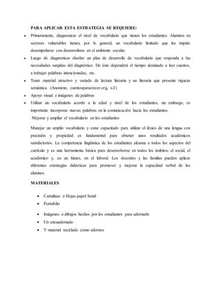 PARA APLICAR ESTA ESTRATEGIA SE REQUIERE:
 Primeramente, diagnosticar el nivel de vocabulario que tienen los estudiantes. Alumnos en
sectores vulnerables tienen, por lo general, un vocabulario limitado que les impide
desempeñarse con desenvoltura en el ambiente escolar.
 Luego de diagnosticar diseñar un plan de desarrollo de vocabulario que responda a las
necesidades surgidas del diagnóstico. De éste dependerá el tiempo destinado a leer cuentos,
a trabajar palabras intencionadas, etc.
 Tener material atractivo y variado de lectura literaria y no literaria que presente riqueza
semántica. (Anonimo, cuentosparacrecer.org, s.f.)
 Apoyo visual e imágenes de palabras
 Utilizar un vocabulario acorde a la edad y nivel de los estudiantes, sin embargo, es
importante incorporar nuevas palabras en la comunicación hacia los estudiantes.
Mejorar y ampliar el vocabulario en los estudiantes
Manejar un amplio vocabulario y estar capacitado para utilizar el léxico de una lengua con
precisión y propiedad es fundamental para obtener unos resultados académicos
satisfactorios. La competencia lingüística de los estudiantes alcanza a todos los aspectos del
currículo y es una herramienta básica para desenvolverse en todos los ámbitos: el social, el
académico y, en un futuro, en el laboral. Los docentes y las familias pueden aplicar
diferentes estrategias didácticas para promover y mejorar la capacidad verbal de los
alumnos.
MATERIALES
 Cartulinas o Hojas papel bond
 Portafolio
 Imágenes o dibujos hechos por los estudiantes para adornarlo
 Un encuadernado
 Y material reciclado como adornos
 