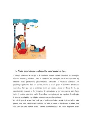 1. Variar los métodos de enseñanza. Que valga la pena ir a clase.
El campo educativo no escapa a la confusión reinante cuando hablamos de estrategias,
métodos, técnicas y recursos. Pero al considerar las estrategias en el área educativa hay
referencia hacía: planificación, procedimientos, actividades y resultados concretos, con
aprendizaje significativo bien sea en una persona o en un grupo de individuos. Desde esta
perspectiva, hay que ver la estrategia como un proceso donde se diseña la vía que
supuestamente conduce, a la obtención de aprendizajes y en consecuencia, para hacer
viable el proceso educativo, debe desarrollarse procedimientos que mediante la aplicación
de técnicas conducirán a la solución de problemas en el aprendizaje.
No vale la pena ir a una clase en la que el profesor se limita a seguir al pie de la letra unos
apuntes o un texto, simplemente leyéndolo. Se trata de evitar el aburrimiento, la rutina. Que
cada clase sea una aventura nueva. Estamos acostumbrados a las clases magistrales en las
 