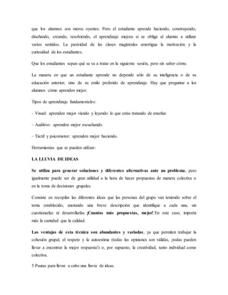que los alumnos son meros oyentes. Pero el estudiante aprende haciendo, construyendo,
diseñando, creando, resolviendo, el aprendizaje mejora si se obliga al alumno a utilizar
varios sentidos. La pasividad de las clases magistrales amortigua la motivación y la
curiosidad de los estudiantes.
Que los estudiantes sepan qué se va a tratar en la siguiente sesión, pero sin saber cómo.
La manera en que un estudiante aprende no depende sólo de su inteligencia o de su
educación anterior, sino de su estilo preferido de aprendizaje. Hay que preguntar a los
alumnos cómo aprenden mejor.
Tipos de aprendizaje fundamentales:
– Visual: aprenden mejor viendo y leyendo lo que estás tratando de enseñar.
– Auditivo: aprenden mejor escuchando.
– Táctil y psicomotor: aprenden mejor haciendo.
Herramientas que se pueden utilizar:
LA LLUVIA DE IDEAS
Se utiliza para generar soluciones y diferentes alternativas ante un problema, pero
igualmente puede ser de gran utilidad a la hora de hacer propuestas de manera colectiva o
en la toma de decisiones grupales.
Consiste en recopilar las diferentes ideas que las personas del grupo van teniendo sobre el
tema establecido, anotando una breve descripción que identifique a cada una, sin
cuestionarlas ni desarrollarlas. ¡Cuantas más propuestas, mejor! En este caso, importa
más la cantidad que la calidad.
Las ventajas de esta técnica son abundantes y variadas, ya que permiten trabajar la
cohesión grupal, el respeto y la autoestima (todas las opiniones son válidas, ¡todas pueden
llevar a encontrar la mejor respuesta!) o, por supuesto, la creatividad, tanto individual como
colectiva.
5 Pautas para llevar a cabo una lluvia de ideas.
 