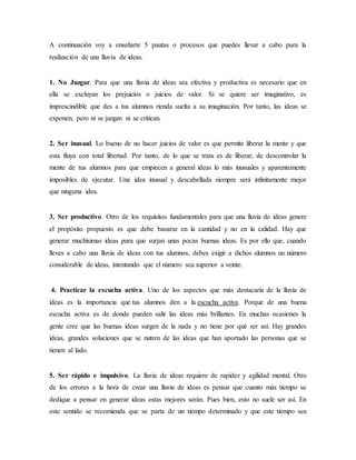 A continuación voy a enseñarte 5 pautas o procesos que puedes llevar a cabo para la
realización de una lluvia de ideas.
1. No Juzgar. Para que una lluvia de ideas sea efectiva y productiva es necesario que en
ella se excluyan los prejuicios o juicios de valor. Si se quiere ser imaginativo, es
imprescindible que des a tus alumnos rienda suelta a su imaginación. Por tanto, las ideas se
exponen, pero ni se juzgan ni se critican.
2. Ser inusual. Lo bueno de no hacer juicios de valor es que permite liberar la mente y que
esta fluya con total libertad. Por tanto, de lo que se trata es de liberar, de descontrolar la
mente de tus alumnos para que empiecen a general ideas lo más inusuales y aparentemente
imposibles de ejecutar. Una idea inusual y descabellada siempre será infinitamente mejor
que ninguna idea.
3. Ser productivo. Otro de los requisitos fundamentales para que una lluvia de ideas genere
el propósito propuesto es que debe basarse en la cantidad y no en la calidad. Hay que
generar muchísimas ideas para que surjan unas pocas buenas ideas. Es por ello que, cuando
lleves a cabo una lluvia de ideas con tus alumnos, debes exigir a dichos alumnos un número
considerable de ideas, intentando que el número sea superior a veinte.
4. Practicar la escucha activa. Uno de los aspectos que más destacaría de la lluvia de
ideas es la importancia que tus alumnos den a la escucha activa. Porque de una buena
escucha activa es de donde pueden salir las ideas más brillantes. En muchas ocasiones la
gente cree que las buenas ideas surgen de la nada y no tiene por qué ser así. Hay grandes
ideas, grandes soluciones que se nutren de las ideas que han aportado las personas que se
tienen al lado.
5. Ser rápido e impulsivo. La lluvia de ideas requiere de rapidez y agilidad mental. Otro
de los errores a la hora de crear una lluvia de ideas es pensar que cuanto más tiempo se
dedique a pensar en generar ideas estas mejores serán. Pues bien, esto no suele ser así. En
este sentido se recomienda que se parta de un tiempo determinado y que este tiempo sea
 