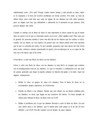 relativamente corto. ¿Por qué? Porque cuanto menos tiempo y más presión se tiene, mejor
es la respuesta a la hora de resolver problemas de forma creativa. Por tanto, se trata de
aflorar ideas, pero cada idea que surja de alguno de tus alumnos tan sólo debe anotarse,
pero en ningún caso hay que defenderla o elaborarla en el momento en que aparece. Este
proceso llegará más tarde.
Cuando se trabaja con la lluvia de ideas lo más importante es darse cuenta de que la mente
deja de operar con lo que se denomina rigidez funcional. ¿Qué significa esto? Pues que, por
lo general, las personas tienden a tener una idea fija de los objetos que les rodean, es decir,
cuando ven un objeto, no son capaces de pensar que ese objeto puede tener más opciones
que la que es conocida por todos. Si, por ejemplo, pensamos que unas tijeras tan sólo sirven
para cortar, entonces estamos practicando la rigidez funcionalporque no se es capaz de dar
otro uso a las tijeras que el de cortar.
Cómo llevar a cabo una lluvia de ideas con tus alumnos.
Llevar a cabo una lluvia de ideas con tus alumnos es muy fácil y te aseguro que contarás
con la predisposición total de tus alumnos. Lo que te enseñaré a continuación son una serie
de pautas generales que luego tú puedes adaptar en función del grupo y la edad. Aquí van
algunas orientaciones:
 Divide la clase en grupos de entre 6-8 alumnos. Para la lluvia de ideas no se
recomiendan grupos superiores de 10 personas.
 Enseña un objeto a tus alumnos. Intenta que este objeto sea un objeto cotidiano para
tus alumnos, es decir, que hagan un uso extensivo del mismo. Un buen ejemplo de
objeto para trabajar la lluvia de ideas sería un CLIP.
 Define el problema por el que tus alumnos llevarán a cabo la lluvia de ideas. En este
caso debes decir a tus alumnos que la misión para cada grupo es la de dar 20 usos
distintos a un CLIP. Par ello cuentan con un tiempo de cinco minutos.
 