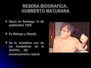 RESEÑA BIOGRAFICA:  HUMBERTO MATURANA Nació en Santiago 14 de septiembre 1928  Es Biólogo y filósofo. Se lo considera uno de los fundadores de la doctrina del  constructivismo radical   