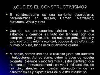 ¿QUE ES EL CONSTRUCTIVISMO? El constructivismo es una corriente posmoderna, personalizada en Bateson, Gergen, Watzlawick, Maturana, White y otros  Uno de sus presupuestos básicos es que cuanto sabemos y creemos es fruto del lenguaje con que comprendemos y transmitimos nuestras percepciones y que, sobre una misma realidad, pueden darse diferentes puntos de vista, todos ellos igualmente válidos.  Al hablar, vamos creando la realidad junto con nuestros interlocutores. Así es como, sobre la base de nuestra biografía, creamos y modificamos nuestra identidad, que retocamos permanentemente en virtud del contexto, de las circunstancias de nuestra interacción y de las características y expectativas de nuestro interlocutor. 