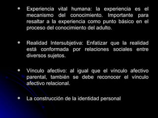 Experiencia vital humana: la experiencia es el mecanismo del conocimiento. Importante para resaltar a la experiencia como punto básico en el proceso del conocimiento del adulto. Realidad Intersubjetiva: Enfatizar que la realidad está conformada por relaciones sociales entre diversos sujetos.  Vínculo afectivo: al igual que el vínculo afectivo parental, también se debe reconocer el vínculo afectivo relacional.  La construcción de la identidad personal 