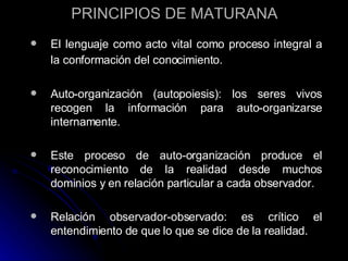 PRINCIPIOS DE MATURANA El lenguaje como acto vital como proceso integral a la conformación del conocimiento.   Auto-organización (autopoiesis): los seres vivos recogen la información para auto-organizarse internamente. Este proceso de auto-organización produce el reconocimiento de la realidad desde muchos dominios y en relación particular a cada observador. Relación observador-observado: es crítico el entendimiento de que lo que se dice de la realidad. 