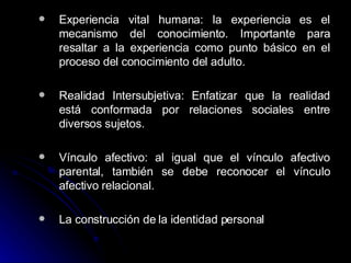 Experiencia vital humana: la experiencia es el mecanismo del conocimiento. Importante para resaltar a la experiencia como punto básico en el proceso del conocimiento del adulto. Realidad Intersubjetiva: Enfatizar que la realidad está conformada por relaciones sociales entre diversos sujetos.  Vínculo afectivo: al igual que el vínculo afectivo parental, también se debe reconocer el vínculo afectivo relacional.  La construcción de la identidad personal 
