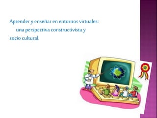 Aprender y enseñar enentornos virtuales:
unaperspectiva constructivista y
socio cultural.
 