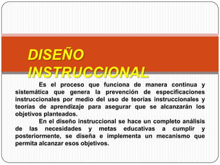 DISEÑO
INSTRUCCIONAL
Es el proceso que funciona de manera continua y
sistemática que genera la prevención de especificaciones
instruccionales por medio del uso de teorías instruccionales y
teorías de aprendizaje para asegurar que se alcanzarán los
objetivos planteados.
En el diseño instruccional se hace un completo análisis
de las necesidades y metas educativas a cumplir y
posteriormente, se diseña e implementa un mecanismo que
permita alcanzar esos objetivos.
