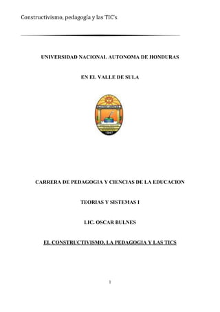 Constructivismo, pedagogía y las TIC’s




       UNIVERSIDAD NACIONAL AUTONOMA DE HONDURAS


                       EN EL VALLE DE SULA




     CARRERA DE PEDAGOGIA Y CIENCIAS DE LA EDUCACION


                       TEORIAS Y SISTEMAS I


                        LIC. OSCAR BULNES


        EL CONSTRUCTIVISMO, LA PEDAGOGIA Y LAS TICS




                                  1
 