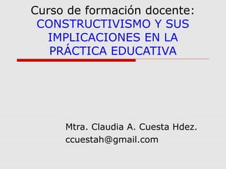 Curso de formación docente:
CONSTRUCTIVISMO Y SUS
IMPLICACIONES EN LA
PRÁCTICA EDUCATIVA

Mtra. Claudia A. Cuesta Hdez.
ccuestah@gmail.com

 