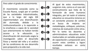 Al igual de estos movimientos,
surgieron más, como es el caso del
constructivismo que trata de la
formación de seres humanos
integrales, por tal razón el sistema
educativo se encuentra inmerso en
un constante proceso de cambio
en busca de mejoras en
metodologías, enfoques, prácticas,
sistemas de evaluación entre otras.
Por lo tanto los docentes y
administradores educativos están
involucrados en variados proyectos
de capacitación y preparación para
asumir estos cambios y lograr
resultados exitosos en corto
tiempo.
Para saber el grado de conocimiento.
El movimiento conocido como La
Escuela Nueva, surgió por el cambio
de las sociedades industrializadas,
que a lo largo del siglo XIX
experimentaban una diversificación
del alumnado, debido a la
institucionalización y la expansión a
la enseñanza a capas de la sociedad
que anteriormente no habían tenido
acceso a la educación. La
diversificación del alumnado exigía la
investigación sobre el desarrollo
físico y mental del niño y el análisis
de las condiciones de ese desarrollo
para prepararlo a la vida real.
 