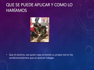 QUE SE PUEDE APLICAR Y COMO LO 
HARÍAMOS 
• Que el alumno, sea quien vaya armando su propia red en los 
condicionamientos que se quieran indagar. 
 