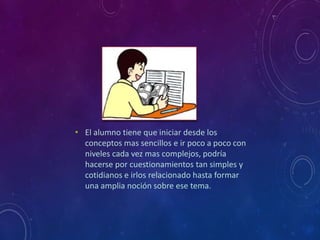 • El alumno tiene que iniciar desde los 
conceptos mas sencillos e ir poco a poco con 
niveles cada vez mas complejos, podría 
hacerse por cuestionamientos tan simples y 
cotidianos e irlos relacionado hasta formar 
una amplia noción sobre ese tema. 
 