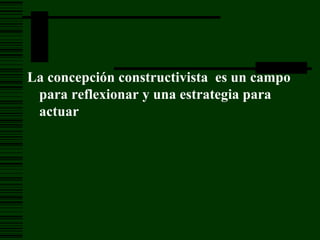 La concepción constructivista  es un campo para reflexionar y una estrategia para actuar 