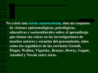 No existe una teoría constructivista , sino un conjunto de visiones epistemológicas, psicológicas, educativas y socioculturales sobre el aprendizaje que tienen sus raices en las investigaciones de muchos autores y escuelas del pensamiento, tales como los seguidores de las corriente Gestalt, Piaget , Wallon, Vigotsky, Bruner, Dewey, Gagné, Ausubel y Novak entre otros.