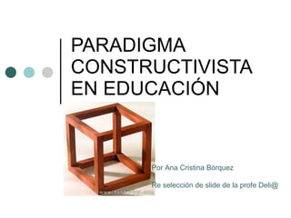 PARADIGMA CONSTRUCTIVISTA EN EDUCACI Ó N Por Ana Cristina B ó rquez Re selección de slide de la profe Deli@ 