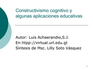 Constructivismo cognitivo y algunas aplicaciones educativas Autor: Luis Achaerandio,S.J. En:htpp://virtual.url.edu.gt Síntesis de Msc. Lilly Soto Vásquez 
