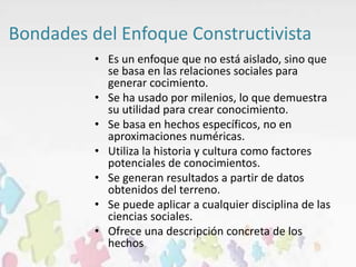 Bondades del Enfoque Constructivista
• Es un enfoque que no está aislado, sino que
se basa en las relaciones sociales para
generar cocimiento.
• Se ha usado por milenios, lo que demuestra
su utilidad para crear conocimiento.
• Se basa en hechos específicos, no en
aproximaciones numéricas.
• Utiliza la historia y cultura como factores
potenciales de conocimientos.
• Se generan resultados a partir de datos
obtenidos del terreno.
• Se puede aplicar a cualquier disciplina de las
ciencias sociales.
• Ofrece una descripción concreta de los
hechos
 