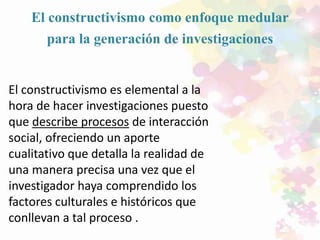 El constructivismo como enfoque medular
para la generación de investigaciones
El constructivismo es elemental a la
hora de hacer investigaciones puesto
que describe procesos de interacción
social, ofreciendo un aporte
cualitativo que detalla la realidad de
una manera precisa una vez que el
investigador haya comprendido los
factores culturales e históricos que
conllevan a tal proceso .
 