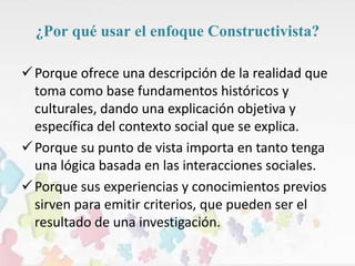 ¿Por qué usar el enfoque Constructivista?
Porque ofrece una descripción de la realidad que
toma como base fundamentos históricos y
culturales, dando una explicación objetiva y
específica del contexto social que se explica.
Porque su punto de vista importa en tanto tenga
una lógica basada en las interacciones sociales.
Porque sus experiencias y conocimientos previos
sirven para emitir criterios, que pueden ser el
resultado de una investigación.
 