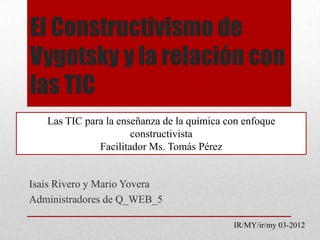 El Constructivismo de
Vygotsky y la relación con
las TIC
   Las TIC para la enseñanza de la química con enfoque
                      constructivista
              Facilitador Ms. Tomás Pérez


Isaís Rivero y Mario Yovera
Administradores de Q_WEB_5

                                            IR/MY/ir/my 03-2012
 