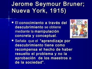 Jerome Seymour Bruner;
Nueva York, 1915)
   El conocimiento a través del
    descubrimiento se obtiene
    mediante la manipulación
    concreta y conceptual .
   Señala que el “aprendizaje por
    descubrimiento tiene como
    recompensa el hecho de haber
    resuelto el problema y no la
    aprobación de los maestros o
    de la sociedad” .
 