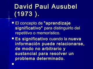 David Paul Ausubel
    (1973 ).
   El concepto de "aprendizaje
    significativo" para distinguirlo del
    repetitivo o memorístico.
   Es significativo cuando la nueva
    información puede relacionarse,
    de modo no arbitrario y
    sustancial para resolver un
    problema determinado.

 