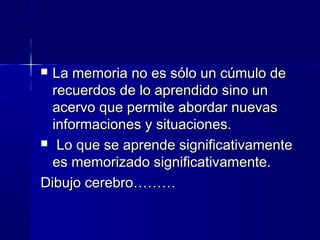  La memoria no es sólo un cúmulo de
  recuerdos de lo aprendido sino un
  acervo que permite abordar nuevas
  informaciones y situaciones.
 Lo que se aprende significativamente
  es memorizado significativamente.
Dibujo cerebro………
 
