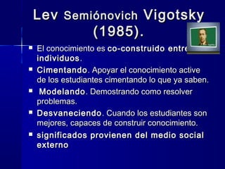 Lev Semiónovich Vigotsky
            (1985).
   El conocimiento es co-construido entre
    individuos .
   Cimentando . Apoyar el conocimiento active
    de los estudiantes cimentando lo que ya saben.
    Modelando . Demostrando como resolver
    problemas.
   Desvaneciendo . Cuando los estudiantes son
    mejores, capaces de construir conocimiento.
   significados provienen del medio social
    externo
 