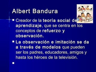 Albert Bandura
   Creador de la teoría social del
    aprendizaje , que se centra en los
    conceptos de refuerzo y
    observación.
   La observación e imitación se da
    a través de modelos que pueden
    ser los padres, educadores, amigos y
    hasta los héroes de la televisión.
    
 