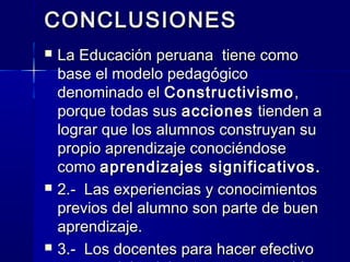 CONCLUSIONES
   La Educación peruana tiene como
    base el modelo pedagógico
    denominado el Constructivismo ,
    porque todas sus acciones tienden a
    lograr que los alumnos construyan su
    propio aprendizaje conociéndose
    como aprendizajes significativos.
   2.- Las experiencias y conocimientos
    previos del alumno son parte de buen
    aprendizaje.
   3.- Los docentes para hacer efectivo
 