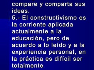 compare y comparta sus
ideas.
5.- El constructivismo es
la corriente aplicada
actualmente a la
educación, pero de
acuerdo a lo leído y a la
experiencia personal, en
la práctica es difícil ser
totalmente
 